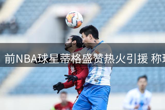 前NBA球星蒂格盛赞热火引援 称球队实力已跃居东部前列